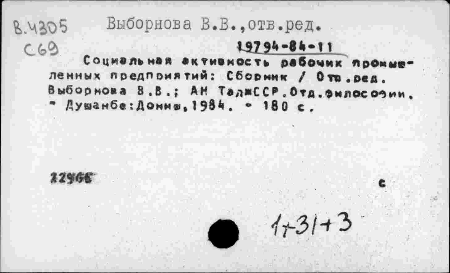 ﻿&.Ч205 Выборнова В.В.,отв.ред.
И7 9*»	11
Социальная активность рабочих промые ленных предприятий: Сбориии / Огп.ред. Выборнова 8.В.; АН ТаджС С И . Отд. фи л ос Мии • Душанбе:Донню,198А. • 180 с.
С
